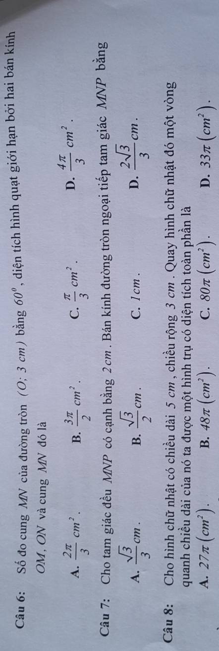 Số đo cung MN của đường tròn (O; 3 cm) bằng 60° , diện tích hình quạt giới hạn bởi hai bán kính
OM, ON và cung MN đó là
A.  2π /3 cm^2.  3π /2 cm^2.  π /3 cm^2. 
B.
C.
D.  4π /3 cm^2. 
Câu 7: Cho tam giác đều MNP có cạnh bằng 2cm. Bán kính đường tròn ngoại tiếp tam giác MNP bằng
A.  sqrt(3)/3 cm.  sqrt(3)/2 cm. C. l cm.
B.
D.  2sqrt(3)/3 cm. 
Câu 8: Cho hình chữ nhật có chiều dài 5 cm , chiều rộng 3 cm. Quay hình chữ nhật đó một vòng
quanh chiều dài của nó ta được một hình trụ có diện tích toàn phần là
A. 27π (cm^2). 48π (cm^2). C. 80π (cm^2). D. 33π (cm^2). 
B.