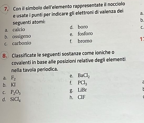 Con il simbolo dell’elemento rappresentate il nocciolo 
e usate i punti per indicare gli elettroni di valenza dei a. 
seguenti atomi: 
b. 
a. calcio d. boro C. 
b. ossigeno e. fosforo 
c. carbonio f. bromo 17
8. Classificate le seguenti sostanze come ioniche o 
covalenti in base alle posizioni relative degli elementi 
nella tavola periodica. 
a. F_2
e. BaCl_2
b. KI
f. PCl_3
C. P_2O_5 g. LiBr
d. SiCl_4 h. ClF