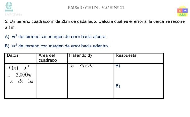 EMSaD: CHUN - YA’H N° 21.
*
5. Un terreno cuadrado mide 2km de cada lado. Calcula cual es el error si la cerca se recorre
a 1m:
A) m^2 del terreno con margen de error hacia afuera.
B) m^2 del terreno con margen de error hacia adentro.