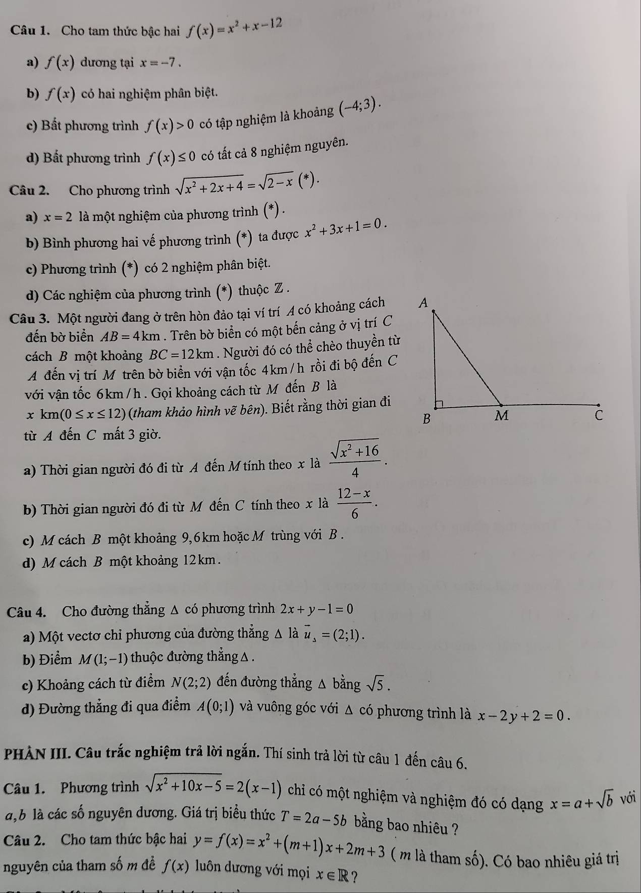 Cho tam thức bậc hai f(x)=x^2+x-12
a) f(x) dương tại x=-7.
b) f(x) có hai nghiệm phân biệt.
c) Bất phương trình f(x)>0 có tập nghiệm là khoảng (-4;3).
d) Bất phương trình f(x)≤ 0 có tất cả 8 nghiệm nguyên.
Câu 2. Cho phương trình sqrt(x^2+2x+4)=sqrt(2-x)(*).
a) x=2 là một nghiệm của phương trình (*) .
b) Bình phương hai vế phương trình (*) ta được x^2+3x+1=0.
c) Phương trình (*) có 2 nghiệm phân biệt.
d) Các nghiệm của phương trình (*) thuộc Z .
Câu 3. Một người đang ở trên hòn đảo tại ví trí A có khoảng cách 
đến bờ biển AB=4km. Trên bờ biển có một bến cảng ở vị trí C
cách B một khoảng BC=12km. Người đó có thể chèo thuyền từ
A đến vị trí Mỹ trên bờ biển với vận tốc 4km /h rồi đi bộ đến C
với vận tốc 6km/ h . Gọi khoảng cách từ M đến B là
xkm(0≤ x≤ 12) (tham khảo hình v ẽ bhat e in) ). Biết rằng thời gian đi
từ A đến C mất 3 giờ.
a) Thời gian người đó đi từ A đến M tính theo x là  (sqrt(x^2+16))/4 .
b) Thời gian người đó đi từ Mô đến C tính theo x là  (12-x)/6 .
c) M cách B một khoảng 9,6km hoặc M trùng với B .
d) M cách B một khoảng 12 km.
Câu 4. Cho đường thắng Δ có phương trình 2x+y-1=0
a) Một vectơ chi phương của đường thắng △ là vector u_s=(2;1).
b) Điểm M(1;-1) thuộc đường thắng △  .
c) Khoảng cách từ điểm N(2;2) đến đường thẳng △ bằng sqrt(5).
d) Đường thẳng đi qua điểm A(0;1) và vuông góc với Δ có phương trình là x-2y+2=0.
PHÀN III. Câu trắc nghiệm trả lời ngắn. Thí sinh trả lời từ câu 1 đến câu 6.
Câu 1. Phương trình sqrt(x^2+10x-5)=2(x-1) chỉ có một nghiệm và nghiệm đó có dạng x=a+sqrt(b) với
a,b là các số nguyên dương. Giá trị biểu thức T=2a-5b bằng bao nhiêu ?
Câu 2. Cho tam thức bậc hai y=f(x)=x^2+(m+1)x+2m+3 ( m là tham số). Có bao nhiêu giá trị
nguyên của tham số m đề f(x) luôn dương với mọi x∈ R