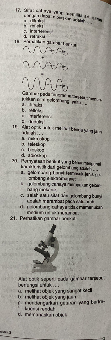 Sifat cahaya yang memiliki arti sama
dengan dapat dibiaskan adalah ....
a. difraksi
b. refleksi
c. interferensi
d. refraksi
18. Perhatikan gambar berikut!
ambar pada fenomena tersebut menun-
jukkan sifat gelombang, yaitu ....
a. difraksi
b. refleksi
c. interferensi
d. deduksi
19. Alat optik untuk melihat benda yang jauh
adalah ....
a. mikroskop
b.teleskop
c. bioskop
d. adioskop
20. Pernyataan berikut yang benar mengenai
karakteristik dari gelombang adalah ....
a. gelombang bunyi termasuk jenis ge-
lombang elektromagnet
b. gelombang cahaya merupakan gelom-
bang mekanik
c. salah satu sifat dari gelombang bunyi
adalah merambat pada satu arah
d. gelombang cahaya tidak memerlukan
medium untuk merambat
21. Perhatikan gambar berikut!
Alat optik seperti pada gambar tersebut
berfungsi untuk ....
a. melihat objek yang sangat kecil
b. melihat objek yang jauh
c. mendengarkan getaran yang berfre-
kuensi rendah
d. memanaskan objek
ester 2