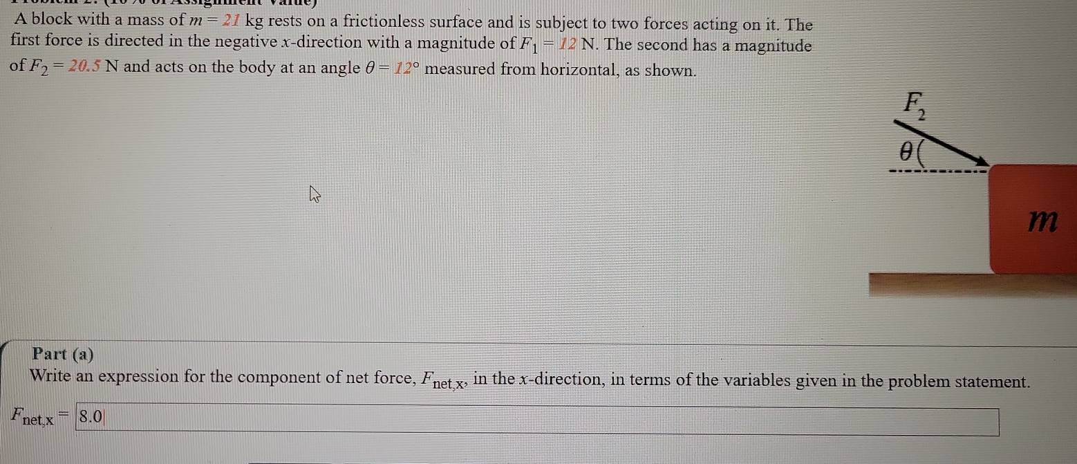 A block with a mass of m=21 kg rests on a frictionless surface and is subject to two forces acting on it. The 
first force is directed in the negative x -direction with a magnitude of F_1=12N. The second has a magnitude 
of F_2=20.5N and acts on the body at an angle θ =12° measured from horizontal, as shown.
F_2
θ
m
Part (a) 
Write an expression for the component of net force, F_net,x, in the x -direction, in terms of the variables given in the problem statement.
F_net,x=|8.0|