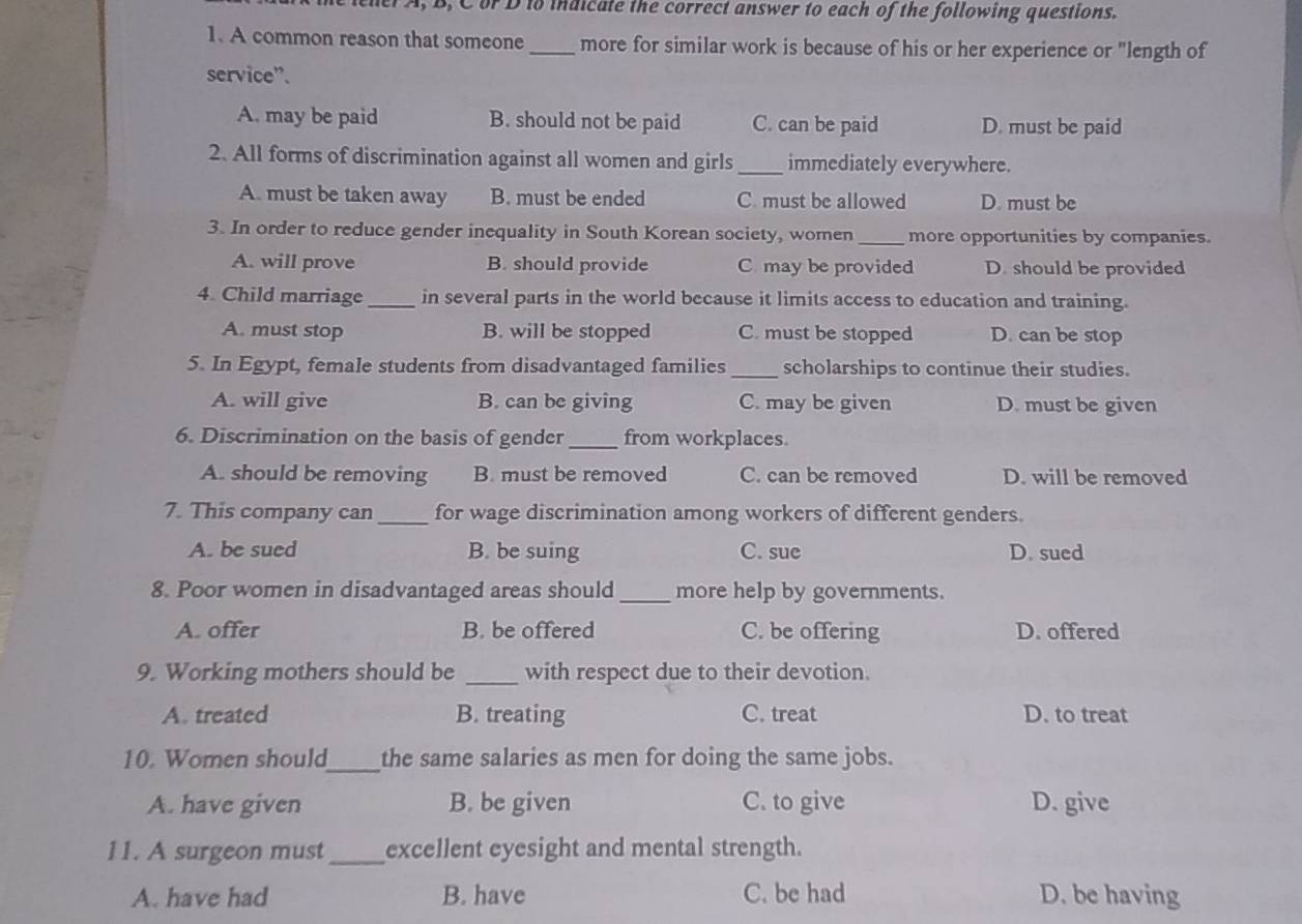 lener A, B, C or D to indicate the correct answer to each of the following questions.
1. A common reason that someone_ more for similar work is because of his or her experience or "length of
service”.
A. may be paid B. should not be paid C. can be paid D. must be paid
2. All forms of discrimination against all women and girls _immediately everywhere.
A. must be taken away B. must be ended C. must be allowed D. must be
3. In order to reduce gender inequality in South Korean society, women _more opportunities by companies.
A. will prove B. should provide C may be provided D. should be provided
4. Child marriage _in several parts in the world because it limits access to education and training.
A. must stop B. will be stopped C. must be stopped D. can be stop
5. In Egypt, female students from disadvantaged families _scholarships to continue their studies.
A. will give B. can be giving C. may be given D. must be given
6. Discrimination on the basis of gender_ from workplaces.
A. should be removing B. must be removed C. can be removed D. will be removed
7. This company can _for wage discrimination among workers of different genders.
A. be sued B. be suing C. sue D. sued
8. Poor women in disadvantaged areas should _more help by governments.
A. offer B. be offered C. be offering D. offered
9. Working mothers should be _with respect due to their devotion.
A. treated B. treating C. treat D. to treat
_
10. Women should the same salaries as men for doing the same jobs.
A. have given B. be given C. to give D. give
11. A surgeon must_ excellent eyesight and mental strength.
A. have had B. have C. be had D. be having