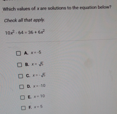 Which values of x are solutions to the equation below?
Check all that apply.
10x^2-64=36+6x^2
A. x=-5
B. x=sqrt(5)
C. x=-sqrt(5)
D. x=-10
E. x=10
F. x=5