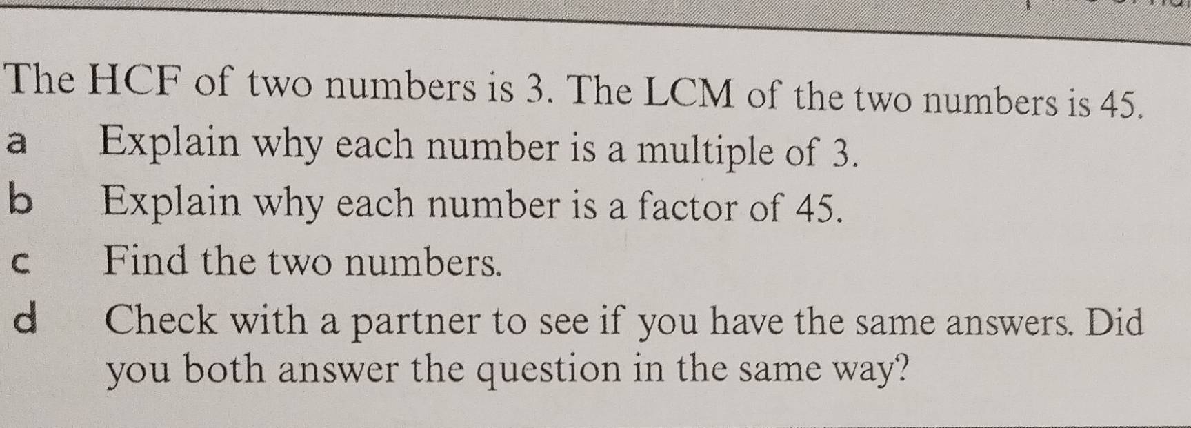 The HCF of two numbers is 3. The LCM of the two numbers is 45. 
a Explain why each number is a multiple of 3. 
b Explain why each number is a factor of 45. 
c Find the two numbers. 
d Check with a partner to see if you have the same answers. Did 
you both answer the question in the same way?