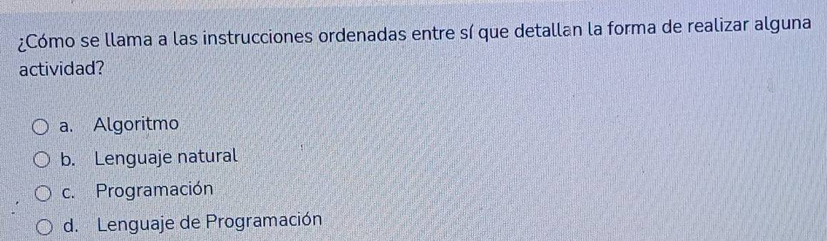 ¿Cómo se llama a las instrucciones ordenadas entre sí que detallan la forma de realizar alguna
actividad?
a. Algoritmo
b. Lenguaje natural
c. Programación
d. Lenguaje de Programación