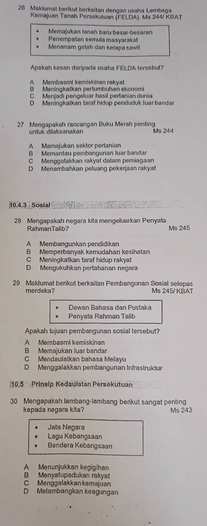 Maklumat berikut berkaitan dengan usaha Lembaga
Kemajuan Tanah Persekutuan (FELDA). Ms 244/ KBAT
Memajukan tanah baru besar-besaran
Penempatan semula masyarakat
Menanam getah dan kelapa sawit
Apakah kesan daripada usaha FELDA tersebut?
A Membasmi kemiskinan rakyat
B Meningkatkan pertumbuhan ekonomi
C Menjadi pengeluar hasil pertanian dunia
D Meningkatkan taraf hidup penduduk luar bandar
27 Mengapakah rancangan Buku Merah penting
untuk dilaksanakan Ms 244
A Mamajukan sektor pertanian
B Memantau pembangunan luar bandar
C Menggalakkan rakyat dalam perniagaan
D Menambahkan peluang pekerjaan rakyat
10.4.3 Sosial
28 Mengapakah negara kita mengeluarkan Penyata
RahmanTalib? Ms 245
A Membangunkan pendidikan
B Memperbanyak kemudahan kesihatan
C Meningkatkan taraf hidup rakyat
D Mengukuhkan pertahanan negara
29 Maklumat berikut berkaitan Pembangunan Sosial selepas
merdeka? Ms 245/ KBAT
Dewan Bahasa dan Pustaka
Penyata Rahman Talib
Apakah tujuan pembangunan sosial tersebut?
A Membasmi kemiskinan
B Memajukan luar bandar
C Mendaulatkan bahasa Melayu
D Menggalakkan pembangunan Infrastruktur
10,5 Prinsip Kedaulatan Persekutuan
30 Mengapakah lambang-lambang berikut sangat penting
kepada negara kita? Ms 243
Jata Negara
Lagu Kebangsaan
Bendera Kebangsaan
A Menunjukkan kegigihan
B Menyatupadukan rakyat
C Menggalakkan kemajuan
D Melambangkan keagungan