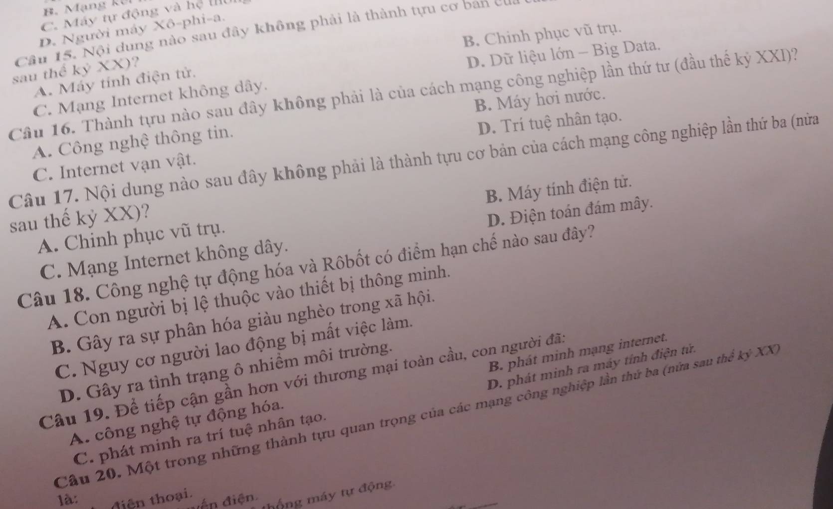 B. Mạng kếi
C. Máy tự động và hệ Illu
D. Người máy Xô-phi-a.
Câu 15. Nội dung nào sau đây không phải là thành tựu cơ ban cự
B. Chinh phục vũ trụ.
sau thế kỷ XX)?
D. Dữ liệu lớn - Big Data.
A. Máy tính điện tử.
Cầu 16. Thành tựu nào sau đây không phải là của cách mạng công nghiệp lần thứ tư (đầu thế kỷ XXI)?
C. Mạng Internet không dây.
D. Trí tuệ nhân tạo.
A. Công nghệ thông tin. B. Máy hơi nước.
Câu 17. Nội dung nào sau đây không phải là thành tựu cơ bản của cách mạng công nghiệp lần thứ ba (nửa
C. Internet vạn vật.
A. Chinh phục vũ trụ. B. Máy tính điện tử.
sau thế kỷ XX)?
C. Mạng Internet không dây. D. Điện toán đám mây.
Câu 18. Công nghệ tự động hóa và Rôbốt có điểm hạn chế nào sau đây?
A. Con người bị lệ thuộc vào thiết bị thông minh.
B. Gây ra sự phân hóa giàu nghèo trong xã hội.
C. Nguy cơ người lao động bị mất việc làm.
D. Gây ra tình trạng ô nhiềm môi trường.
Câu 19. Để tiếp cận gần hơn với thương mại toàn cầu, con người đã:
A. công nghệ tự động hóa. B. phát minh mạng internet.
C. phát minh ra trí tuệ nhân tạo. D. phát minh ra máy tính điện tử.
Cầu 20. Một trong những thành tựu quan trọng của các mạng công nghiệp lần thứ ba (nữa sau thể kỷ XX
_
n  điện hộng máy tự động
là: tiên thoại.