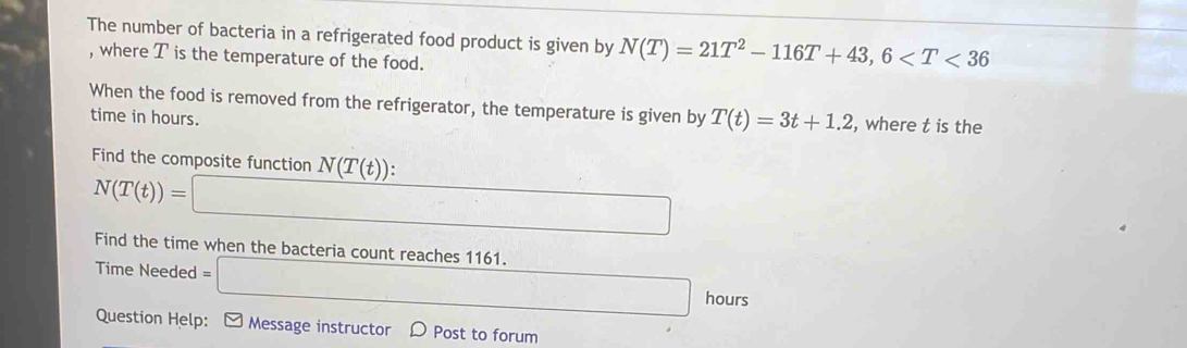 The number of bacteria in a refrigerated food product is given by N(T)=21T^2-116T+43, 6
, where T is the temperature of the food. 
When the food is removed from the refrigerator, the temperature is given by T(t)=3t+1.2 , where t is the 
time in hours. 
Find the composite function N(T(t)) :
N(T(t))=□
Find the time when the bacteria count reaches 1161. =□ hours
Time Needed 
Question Help: ] Message instructor D Post to forum