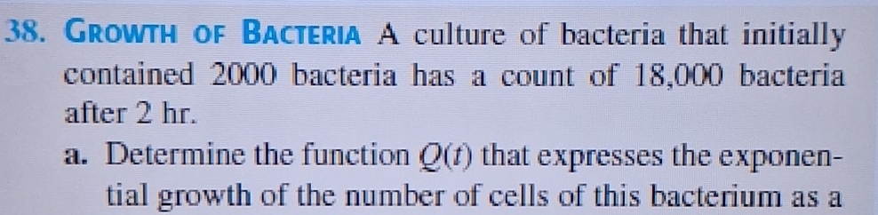 Growth of Bacteria A culture of bacteria that initially 
contained 2000 bacteria has a count of 18,000 bacteria 
after 2 hr. 
a. Determine the function Q(t) that expresses the exponen- 
tial growth of the number of cells of this bacterium as a