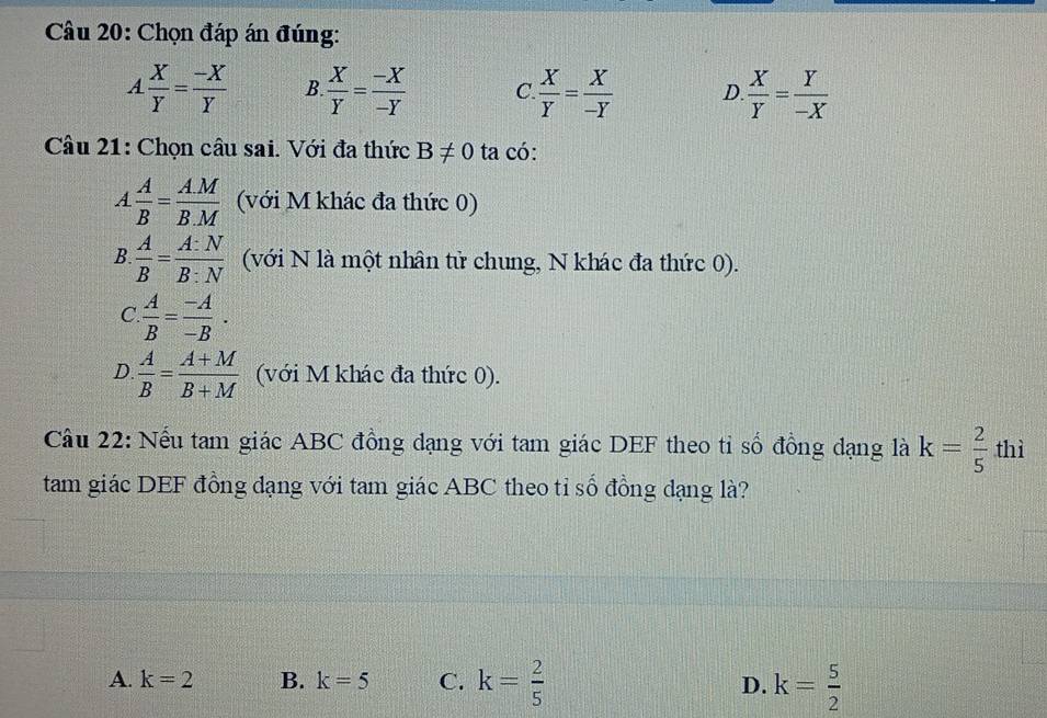 Chọn đáp án đúng:
A X/Y = (-X)/Y  B  X/Y = (-X)/-Y  C  X/Y = X/-Y  D.  X/Y = Y/-X 
Câu 21: Chọn câu sai. Với đa thức B!= 0 ta có:
A A/B = (A.M)/B.M  (với M khác đa thức 0)
B  A/B = A:N/B:N  (với N là một nhân tử chung, N khác đa thức 0).
C  A/B = (-A)/-B .
D.  A/B = (A+M)/B+M  (với M khác đa thức 0).
Câu 22: Nếu tam giác ABC đồng đạng với tam giác DEF theo tỉ số đồng dạng là k= 2/5  thì
tam giác DEF đồng đạng với tam giác ABC theo tỉ số đồng dạng là?
A. k=2 B. k=5 C. k= 2/5  D. k= 5/2 