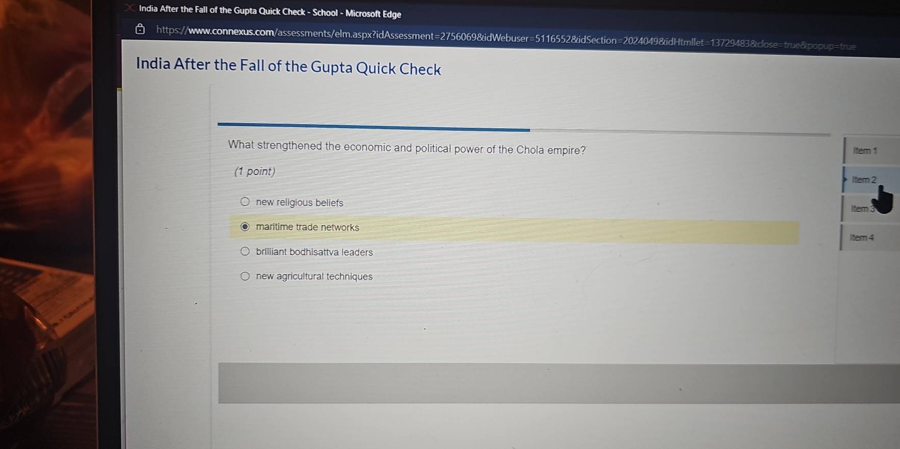 India After the Fall of the Gupta Quick Check - School - Microsoft Edge
https://www.connexus.com/assessments/elm.aspx?idAssessment=2756069&idWebuser=5116552&idSection=2024049&idHtmllet=13729483&close=true&popup=true
India After the Fall of the Gupta Quick Check
What strengthened the economic and political power of the Chola empire? Item 1
(1 point) Item 2
new religious beliefs
Item
maritime trade networks
Item 4
brilliant bodhisattva leaders
new agricultural techniques