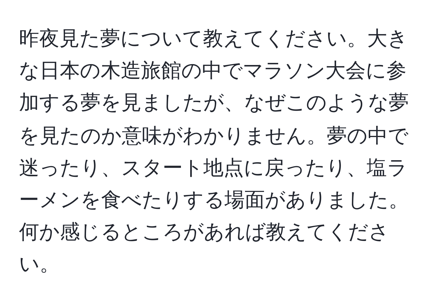 昨夜見た夢について教えてください。大きな日本の木造旅館の中でマラソン大会に参加する夢を見ましたが、なぜこのような夢を見たのか意味がわかりません。夢の中で迷ったり、スタート地点に戻ったり、塩ラーメンを食べたりする場面がありました。何か感じるところがあれば教えてください。