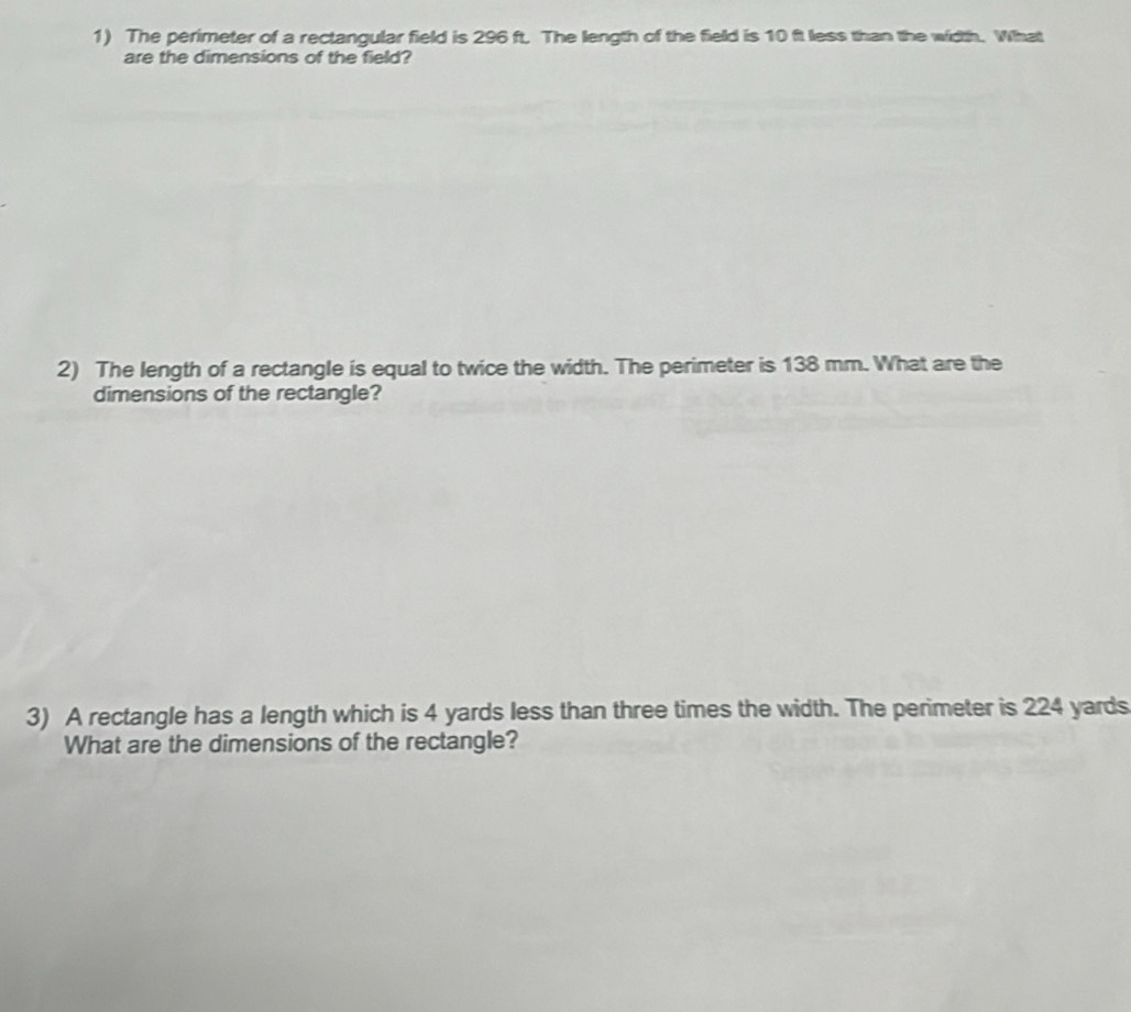 The perimeter of a rectangular field is 296 ft. The length of the field is 10 ft less than the width. What 
are the dimensions of the field? 
2) The length of a rectangle is equal to twice the width. The perimeter is 138 mm. What are the 
dimensions of the rectangle? 
3) A rectangle has a length which is 4 yards less than three times the width. The perimeter is 224 yards
What are the dimensions of the rectangle?