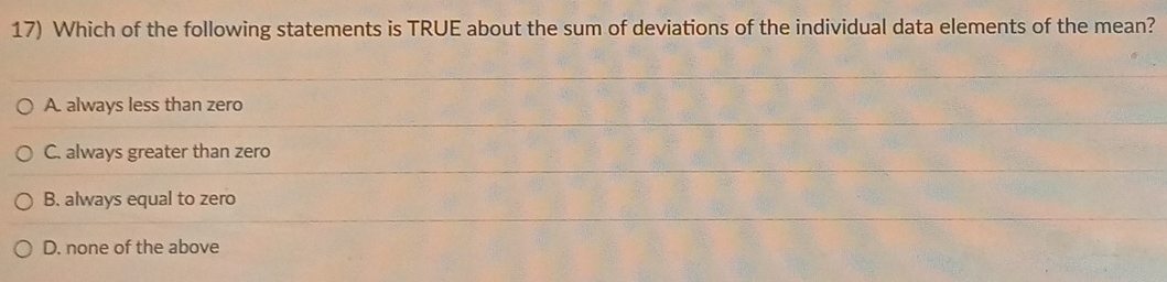 Which of the following statements is TRUE about the sum of deviations of the individual data elements of the mean?
A. always less than zero
C. always greater than zero
B. always equal to zero
D. none of the above