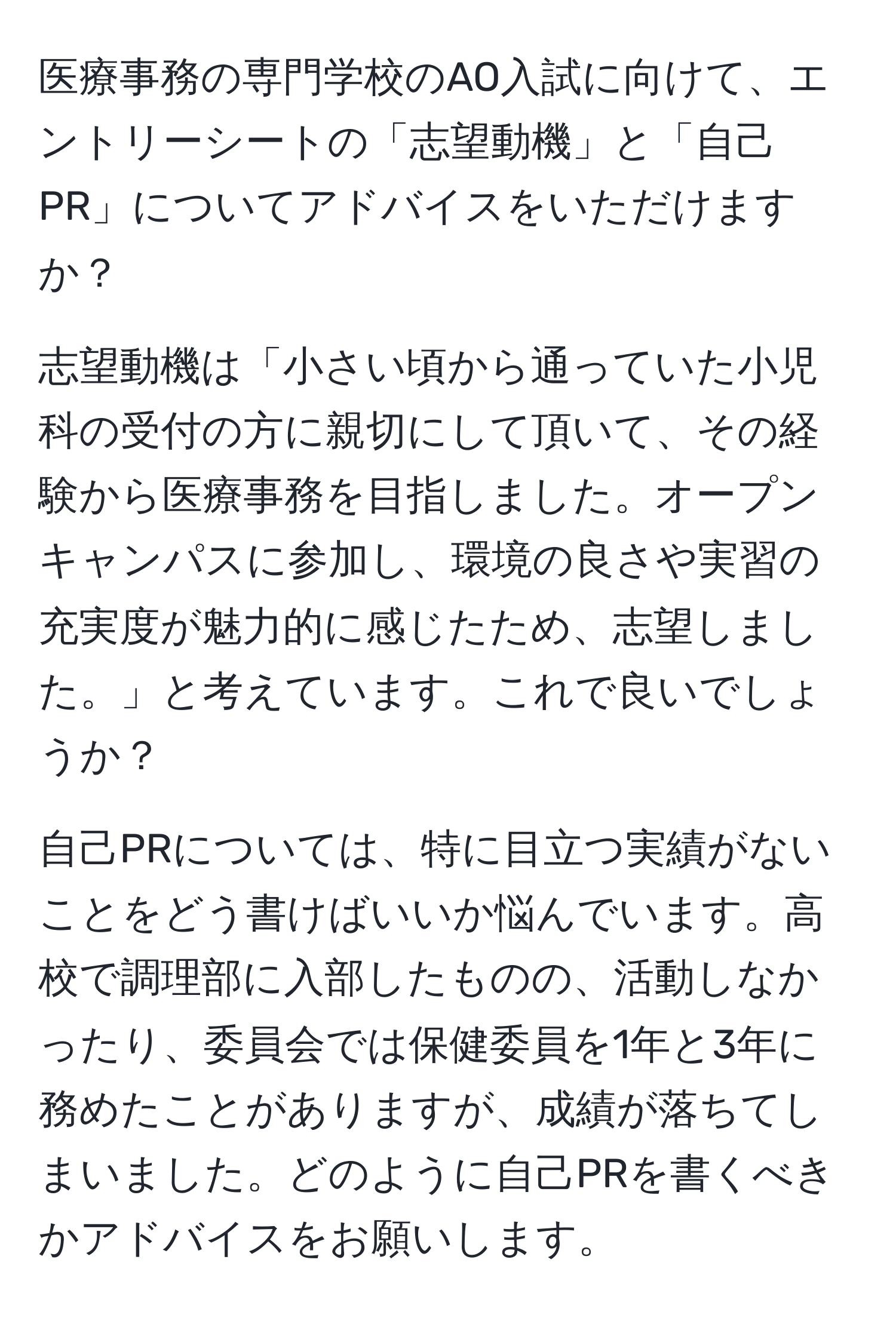 医療事務の専門学校のAO入試に向けて、エントリーシートの「志望動機」と「自己PR」についてアドバイスをいただけますか？

志望動機は「小さい頃から通っていた小児科の受付の方に親切にして頂いて、その経験から医療事務を目指しました。オープンキャンパスに参加し、環境の良さや実習の充実度が魅力的に感じたため、志望しました。」と考えています。これで良いでしょうか？

自己PRについては、特に目立つ実績がないことをどう書けばいいか悩んでいます。高校で調理部に入部したものの、活動しなかったり、委員会では保健委員を1年と3年に務めたことがありますが、成績が落ちてしまいました。どのように自己PRを書くべきかアドバイスをお願いします。