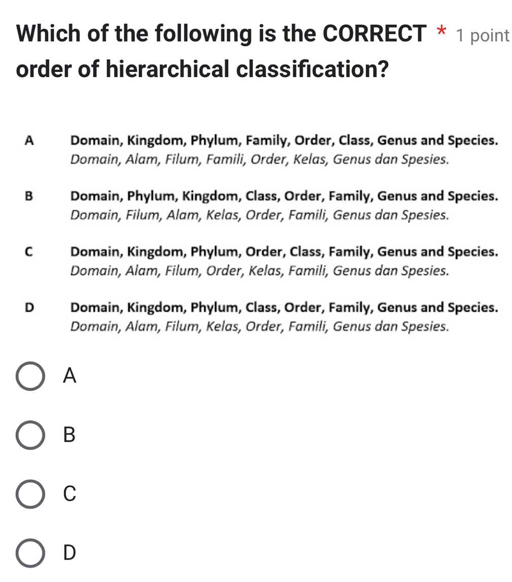 Which of the following is the CORRECT * 1 point
order of hierarchical classification?
A Domain, Kingdom, Phylum, Family, Order, Class, Genus and Species.
Domain, Alam, Filum, Famili, Order, Kelas, Genus dan Spesies.
B Domain, Phylum, Kingdom, Class, Order, Family, Genus and Species.
Domain, Filum, Alam, Kelas, Order, Famili, Genus dan Spesies.
C Domain, Kingdom, Phylum, Order, Class, Family, Genus and Species.
Domain, Alam, Filum, Order, Kelas, Famili, Genus dan Spesies.
D Domain, Kingdom, Phylum, Class, Order, Family, Genus and Species.
Domain, Alam, Filum, Kelas, Order, Famili, Genus dan Spesies.
A
B
C
D