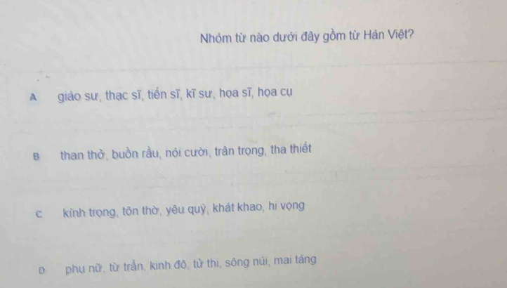 Nhóm từ nào dưới đây gồm từ Hán Việt?
A giáo sư, thạc sĩ, tiến sĩ, kĩ sư, họa sĩ, họa cụ
B than thờ, buồn rầu, nỏi cười, trân trọng, tha thiết
c kính trọng, tôn thờ, yêu quỷ, khát khao, hi vọng
D phụ nữ, từ trần, kinh đô, tử thi, sông núi, mai táng