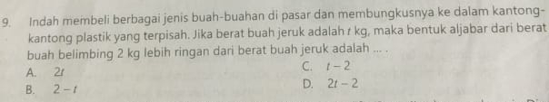 Indah membeli berbagai jenis buah-buahan di pasar dan membungkusnya ke dalam kantong-
kantong plastik yang terpisah. Jika berat buah jeruk adalah r kg, maka bentuk aljabar dari berat
buah belimbing 2 kg lebih ringan dari berat buah jeruk adalah ... .
A. 2r C. t-2
B. 2-t
D. 2t-2
