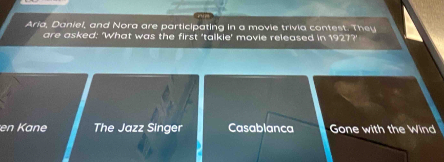 Aria, Daniel, and Nora are participating in a movie trivia contest. They
are asked: 'What was the first 'talkie' movie released in 1927?'
en Kane The Jazz Singer Casablanca Gone with the Wind