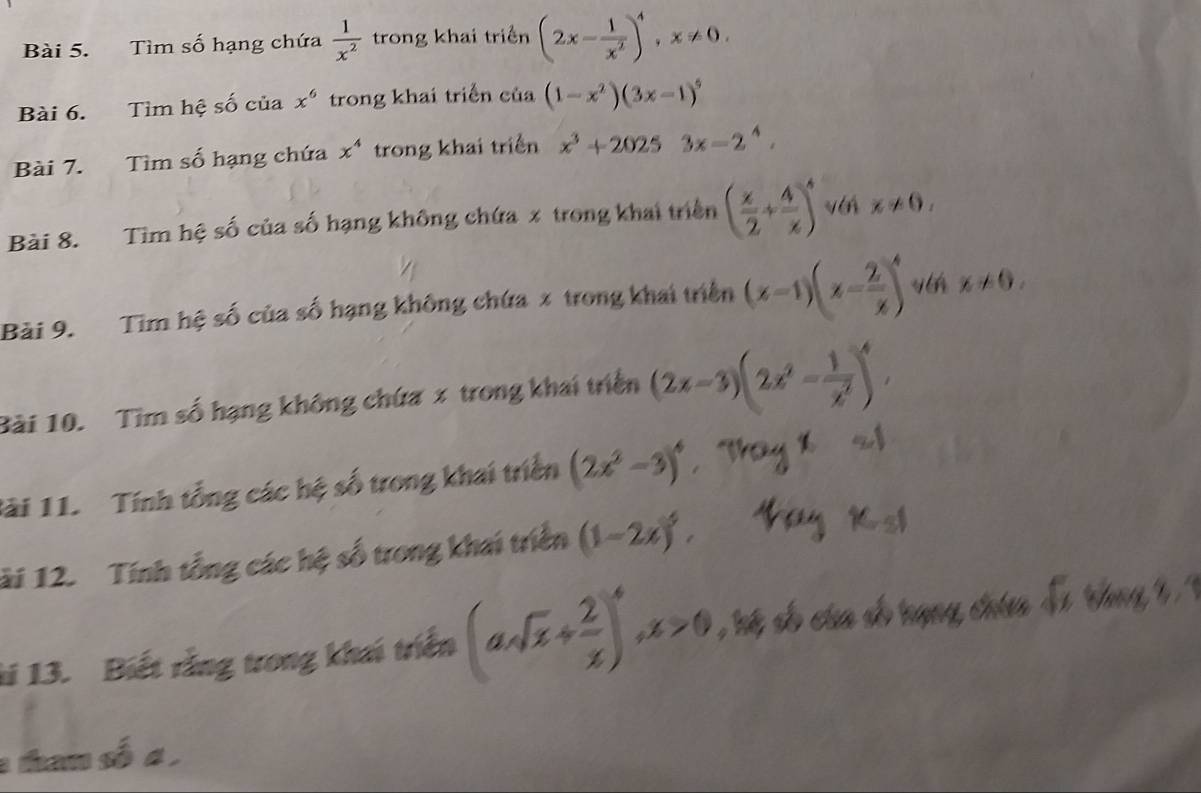 Tìm số hạng chứa  1/x^2  trong khai triển (2x- 1/x^2 )^4, x!= 0. 
Bài 6. Tìm hệ số của x^6 trong khai triển của (1-x^2)(3x-1)^5
Bài 7. Tìm số hạng chứa x^4 trong khai triển x^3+20253x-2^4. 
Bài 8. Tìm hệ số của số hạng không chứa x trong khai triển ( x/2 + 4/x )^4 v x!= 0, 
Bài 9. Tim hệ số của số hạng không chứa x trong khai triển (x-1)(x- 2/x )^4 x!= 0. 
Bài 10. Tìm số hạng không chứa x trong khai triển (2x-3)(2x^2- 1/x^2 )^4, 
lài 11. Tính tổng các hệ số trong khai triển (2x^2-3)^4
ải 12. Tính tổng các hệ số trong khai triển (1-2x)^5, 
ti 13. Biết rằng trong khai triển (asqrt(x)+ 2/x )^4, x>0
tham số a ,