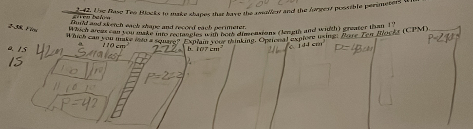 given below 2-42. Use Base Ten Blocks to make shapes that have the smallest and the largest possible perimeters v
Build and sketch each shape and record each perimeter.
2-38. Fine Which areas can you make into rectangles with both dimensions (length and width) greater than 1?
Which can you make into a square? Explain your thinking. Optional explore using: Bose Ten Blocks (CPM).
110cm^2
a. 15 b. 107cm^2
c. 144cm^2