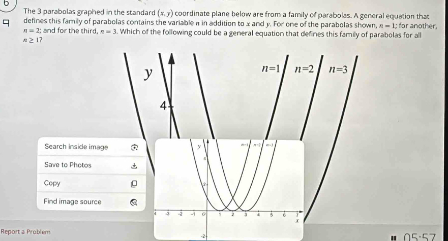 The 3 parabolas graphed in the standard (x,y) coordinate plane below are from a family of parabolas. A general equation that
defines this family of parabolas contains the variable n in addition to x and y. For one of the parabolas shown, n=1; for another,
n=2; and for the third, n=3. Which of the following could be a general equation that defines this family of parabolas for all
n≥ 1 2
y
n=1 n=2 n=3
4
Search inside image
Save to Photos
Copy 
Find image source
Report a Problem -2-