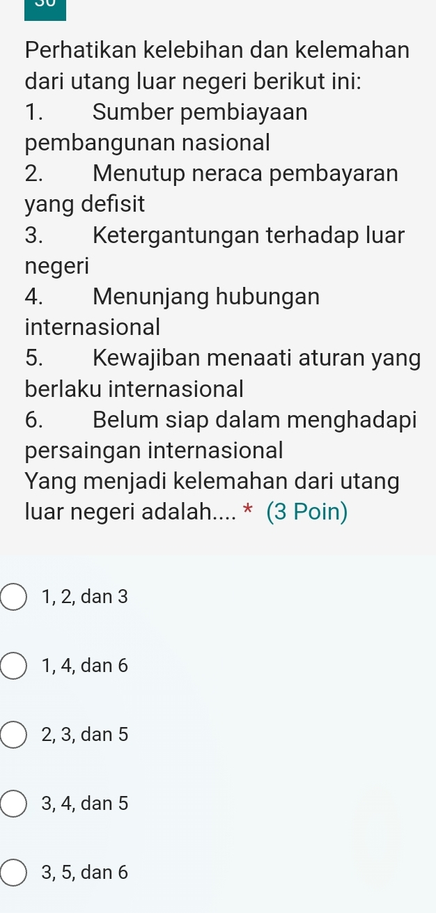 Perhatikan kelebihan dan kelemahan
dari utang luar negeri berikut ini:
1. Sumber pembiayaan
pembangunan nasional
2. Menutup neraca pembayaran
yang defisit
3. Ketergantungan terhadap luar
negeri
4. Menunjang hubungan
internasional
5. Kewajiban menaati aturan yang
berlaku internasional
6. Belum siap dalam menghadapi
persaingan internasional
Yang menjadi kelemahan dari utang
luar negeri adalah.... * (3 Poin)
1, 2, dan 3
1, 4, dan 6
2, 3, dan 5
3, 4, dan 5
3, 5, dan 6