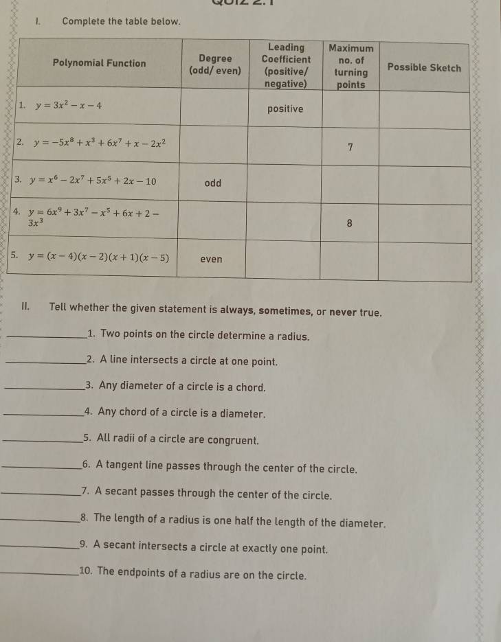 Complete the table below.
4
5
II. Tell whether the given statement is always, sometimes, or never true.
_1. Two points on the circle determine a radius.
_2. A line intersects a circle at one point.
_3. Any diameter of a circle is a chord.
_4. Any chord of a circle is a diameter.
_5. All radii of a circle are congruent.
_6. A tangent line passes through the center of the circle.
_7. A secant passes through the center of the circle.
_8. The length of a radius is one half the length of the diameter.
_9. A secant intersects a circle at exactly one point.
_10. The endpoints of a radius are on the circle.