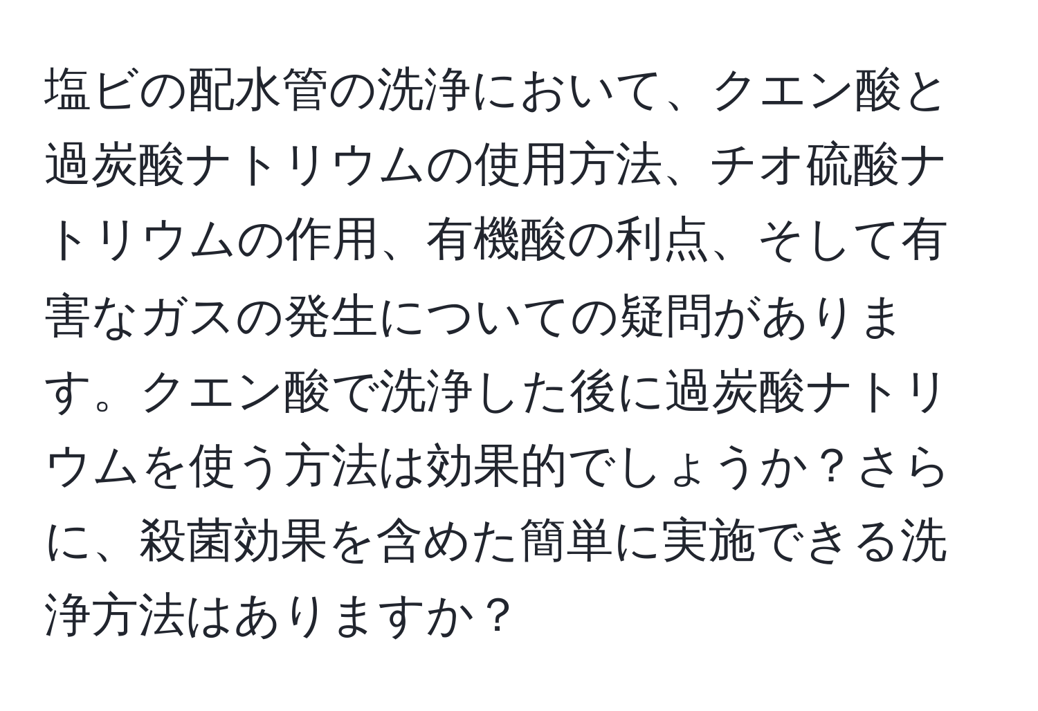 塩ビの配水管の洗浄において、クエン酸と過炭酸ナトリウムの使用方法、チオ硫酸ナトリウムの作用、有機酸の利点、そして有害なガスの発生についての疑問があります。クエン酸で洗浄した後に過炭酸ナトリウムを使う方法は効果的でしょうか？さらに、殺菌効果を含めた簡単に実施できる洗浄方法はありますか？