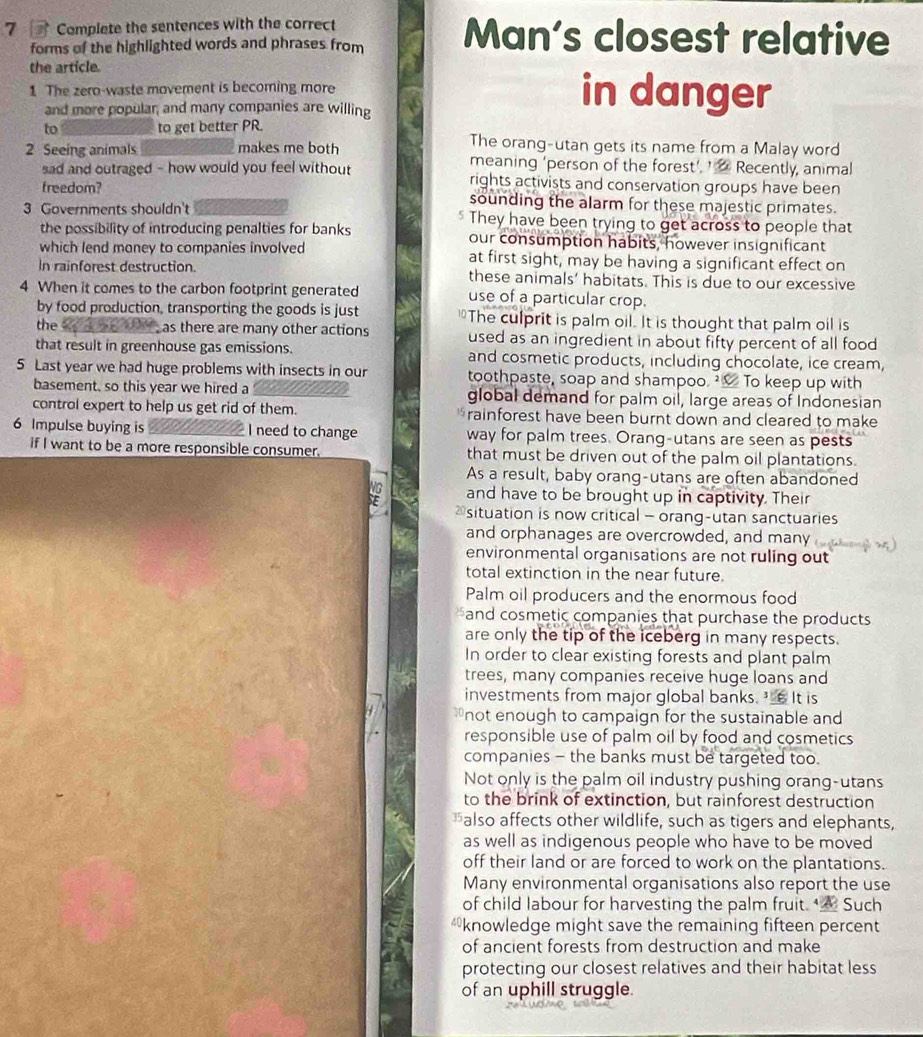 Complete the sentences with the correct Man's closest relative
forms of the highlighted words and phrases from
the article. in danger
1 The zero-waste movement is becoming more
and more popular; and many companies are willing
to to get better PR. The orang-utan gets its name from a Malay word
2 Seeing animals makes me both meaning ‘person of the forest’.  Recently, animal
sad and outraged - how would you feel without rights activists and conservation groups have been
freedom? sounding the alarm for these majestic primates.
3 Governments shouldn't They have been trying to get across to people that
the possibility of introducing penalties for banks our consumption habits, however insignificant
which lend money to companies involved at first sight, may be having a significant effect on
In rainforest destruction. these animals’ habitats. This is due to our excessive
4 When it comes to the carbon footprint generated use of a particular crop.
by food production, transporting the goods is just The culprit is palm oil. It is thought that palm oil is
the as there are many other actions used as an ingredient in about fifty percent of all food
that result in greenhouse gas emissions. and cosmetic products, including chocolate, ice cream,
5 Last year we had huge problems with insects in our toothpaste, soap and shampoo. ²  To keep up with
basement, so this year we hired a global demand for palm oil, large areas of Indonesian
control expert to help us get rid of them. rainforest have been burnt down and cleared to make
6 Impulse buying is I need to change way for palm trees. Orang-utans are seen as pests
if I want to be a more responsible consumer. that must be driven out of the palm oil plantations.
As a result, baby orang-utans are often abandoned
and have to be brought up in captivity. Their
situation is now critical - orang-utan sanctuaries
and orphanages are overcrowded, and many
environmental organisations are not ruling out
total extinction in the near future.
Palm oil producers and the enormous food
and cosmetic companies that purchase the products 
are only the tip of the iceberg in many respects.
In order to clear existing forests and plant palm
trees, many companies receive huge loans and
investments from major global banks. It is
not enough to campaign for the sustainable and
responsible use of palm oil by food and cosmetics
companies - the banks must be targeted too.
Not only is the palm oil industry pushing orang-utans
to the brink of extinction, but rainforest destruction
³also affects other wildlife, such as tigers and elephants,
as well as indigenous people who have to be moved
off their land or are forced to work on the plantations.
Many environmental organisations also report the use
of child labour for harvesting the palm fruit. Such
knowledge might save the remaining fifteen percent
of ancient forests from destruction and make
protecting our closest relatives and their habitat less
of an uphill struggle.