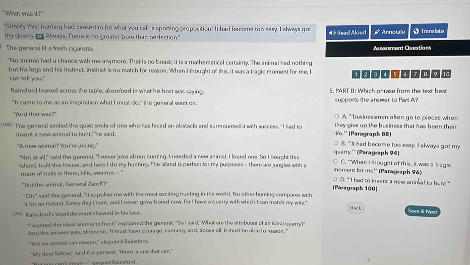 "What was it?"
"Simply this: hunting had ceased to be what you call ‘a sporting proposition.’ It had become too easy. I always got
my quarry.  Always. There is no greater bore than perfection." *  Read Aloud Q Annotate Ø Translate
The general lit a fresh cigarette. Assessment Questions
"No animal had a chance with me anymore. That is no boast; it is a mathematical certainty. The animal had nothing
but his legs and his instinct. Instinct is no match for reason. When I thought of this, it was a tragic moment for me, I 1 2 3 4 5 6 2 8 9 10
can tell you."
Rainsford leaned across the table, absorbed in what his host was saying. 5. PART B: Which phrase from the text best
"It came to me as an inspiration what I must do," the general went on. supports the answer to Part A?
"And that was?" A. "'businessmen often go to pieces when
they give up the business that has been their
[10] The general smiled the quiet smile of one who has faced an obstacle and surmounted it with success. "I had to life.'" (Paragraph 88)
invent a new animal to hunt," he said.
"A new animal? You're joking."
B, "'It had become too easy. I always got my
quarry.'" (Paragraph 94)
"Not at all," said the general. "I never joke about hunting. I needed a new animal. I found one. So I bought this C. "'When I thought of this, it was a tragic
island, built this house, and here I do my hunting. The island is perfect for my purposes - there are jungles with a moment for me'" (Paragraph 96)
maze of trails in them, hills, swamps - "
D. "'I had to invent a new anim al to hunt'"
"But the animal, General Zaroff?" (Paragraph 100)
"Oh," said the general, "it supplies me with the most exciting hunting in the world. No other hunting compares with
it for an instant. Every day I hunt, and I never grow bored now, for I have a quarry with which I can match my wits." Back Savo & Next
[165] Rainsford's bewilderment showed in his face.
"I wanted the ideal animal to hunt," explained the general. "So I said, 'What are the attributes of an ideal quarry?'
And the answer was, of course, "It must have courage, cunning, and, above all, it must be able to reason.'"
"But no animal can reason," objected Rainsford.
"My dear fellow," said the general, "there is one that can."
"But you can't mean - " gasped Rainsford.