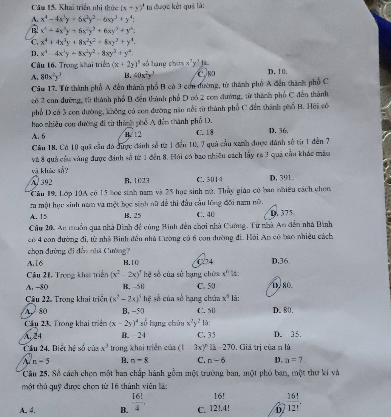 Khai triển nhị thức (x+y)^4 ta được kết quả là:
A. x^4-4x^3y+6x^2y^2-6xy^3+y^4;
B. x^4+4x^3y+6x^2y^2+6xy^3+y^4;
C. x^4+4x^3y+8x^2y^2+8xy^3+y^4.
D. x^4-4x^3y+8x^2y^2-8xy^3+y^4.
Câu 16. Trong khai triển (x+2y)^5 số hạng chứa x^2y^3 là:
A. 80x^2y^3 B. 40x^2y^3 D. 10.
C. 80
Câu 17. Từ thành phố A đến thành phố B có 3 con đường, từ thành phố A đến thành phố C
có 2 con đường, từ thành phố B đến thành phố D có 2 con đường, từ thành phố C đến thành
phố D có 3 con đường, không có con đường nào nối từ thành phố C đến thành phố B. Hôi có
bao nhiêu con đường đi từ thành phố A đến thành phố D.
A. 6 B. 12 C. 18 D. 36.
Câu 18. Có 10 quả cầu đó được đánh số từ 1 đến 10, 7 quả cầu xanh được đánh số từ 1 đến 7
và 8 quả cầu vàng được đánh số từ 1 đến 8. Hòi có bao nhiêu cách lấy ra 3 quả cầu khác màu
và khác số?
A. 392 B. 1023 C. 3014 D. 391.
Câu 19. Lớp 10A có 15 học sinh nam và 25 học sinh nữ. Thầy giáo có bao nhiêu cách chọn
ra một học sinh nam và một học sinh nữ để thi đấu cầu lông đôi nam nữ.
A. 15 B. 25 C. 40 D. 375.
Câu 20. An muốn qua nhà Bình để cùng Bình đến chơi nhà Cường. Từ nhà An đến nhà Bình
có 4 con đường đi, từ nhà Bình đến nhà Cường có 6 con đường đi. Hỏi An có bao nhiêu cách
chọn đường đi đến nhà Cường?
A.16 B.10 C.24 D.36.
Câu 21. Trong khai triển (x^2-2x)^5 hệ số của số hạng chứa x^6 là:
A. -80 B. -50 C. 50 D. 80.
Câu 22. Trong khai triển (x^2-2x)^5 hệ số của số hạng chứa x^6 là:
A. 80 B. -50 C. 50 D. 80.
Câu 23. Trong khai triển (x-2y)^4 số hạng chứa x^2y^2 là:
A. 24 B. - 24 C. 35 D. - 35.
Câu 24. Biết hệ số của x^3 trong khai triển của (1-3x)^n là −270. Giá trị của n là
A n=5
B. n=8 C. n=6 D. n=7.
Câu 25. Số cách chọn một ban chấp hành gồm một trưởng ban, một phó ban, một thư kí và
một thủ quỹ được chọn từ 16 thành viên là:
C.  16!/12!.4! 
A. 4. B.  16!/4 .  16!/12! .
D.