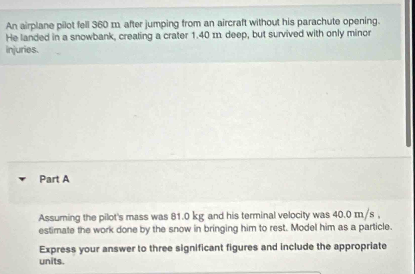 An airplane pilot fell 360 m after jumping from an aircraft without his parachute opening. 
He landed in a snowbank, creating a crater 1.40 m deep, but survived with only minor 
injuries. 
Part A 
Assuming the pilot's mass was 81.0 kg and his terminal velocity was 40.0 m/s , 
estimate the work done by the snow in bringing him to rest. Model him as a particle. 
Express your answer to three significant figures and include the appropriate 
units.