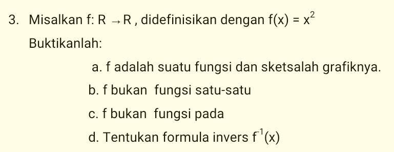 Misalkan f:Rto R , didefinisikan dengan f(x)=x^2
Buktikanlah: 
a. f adalah suatu fungsi dan sketsalah grafiknya. 
b. f bukan fungsi satu-satu 
c. f bukan fungsi pada 
d. Tentukan formula invers f^(-1)(x)