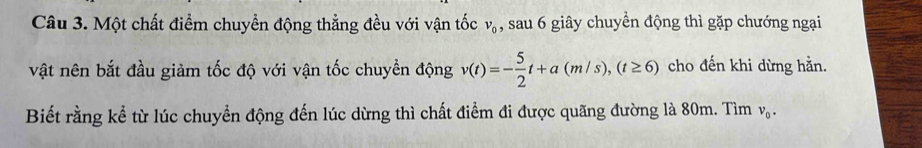 Một chất điểm chuyển động thẳng đều với vận tốc v_0 , sau 6 giây chuyển động thì gặp chướng ngại 
vật nên bắt đầu giảm tốc độ với vận tốc chuyền động v(t)=- 5/2 t+a(m/s), (t≥ 6) cho đến khi dừng hằn. 
Biết rằng kể từ lúc chuyền động đến lúc dừng thì chất điểm đi được quãng đường là 80m. Tìm v_0.