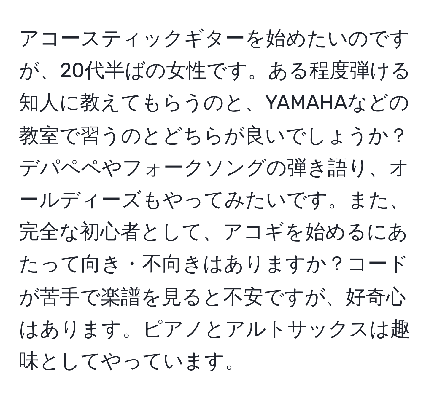 アコースティックギターを始めたいのですが、20代半ばの女性です。ある程度弾ける知人に教えてもらうのと、YAMAHAなどの教室で習うのとどちらが良いでしょうか？デパペペやフォークソングの弾き語り、オールディーズもやってみたいです。また、完全な初心者として、アコギを始めるにあたって向き・不向きはありますか？コードが苦手で楽譜を見ると不安ですが、好奇心はあります。ピアノとアルトサックスは趣味としてやっています。