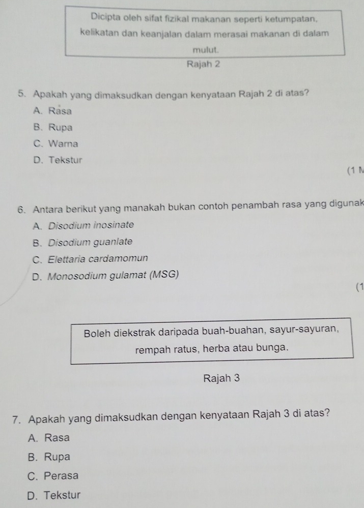 Dicipta oleh sifat fizikal makanan seperti ketumpatan,
kelikatan dan keanjalan dalam merasai makanan di dalam
mulut.
Rajah 2
5. Apakah yang dimaksudkan dengan kenyataan Rajah 2 di atas?
A. Rasa
B. Rupa
C. Warna
D. Tekstur
(1 N
6. Antara berikut yang manakah bukan contoh penambah rasa yang digunak
A. Disodium inosinate
B. Disodium guanlate
C. Elettaria cardamomun
D. Monosodium gulamat (MSG)
(1
Boleh diekstrak daripada buah-buahan, sayur-sayuran,
rempah ratus, herba atau bunga.
Rajah 3
7. Apakah yang dimaksudkan dengan kenyataan Rajah 3 di atas?
A. Rasa
B. Rupa
C. Perasa
D. Tekstur