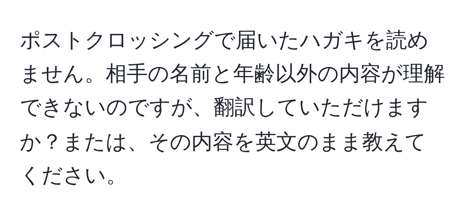 ポストクロッシングで届いたハガキを読めません。相手の名前と年齢以外の内容が理解できないのですが、翻訳していただけますか？または、その内容を英文のまま教えてください。