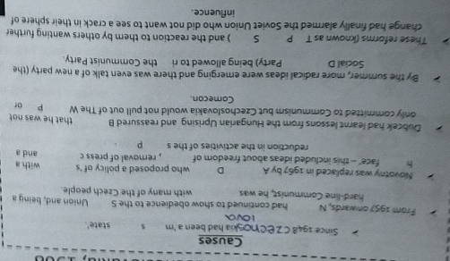 Causes 
Since 1948 C ZEChoskia had been a 'm $ state'. 
10Va 
From 1957 onwards, N had continued to show obedience to the S Union and, being s 
hard-line Communist, he was with many of the Czech people. 
Novotny was replaced in 1967 by A D who proposed a policy of 's with a 
h face' - this included ideas about freedom of , removal of press c and a 
reduction in the activities of the s p
Dubcek had learnt lessons from the Hungarian Uprising and reassured B that he was not 
only committed to Communism but Czechoslovakia would not pull out of The W p or 
Comecon. 
By the summer, more radical ideas were emerging and there was even talk of a new party (the 
Social D Party) being allowed to ri the Communist Party. 
These reforms (known as T P S ) and the reaction to them by others wanting further 
change had finally alarmed the Soviet Union who did not want to see a crack in their sphere of 
influence.