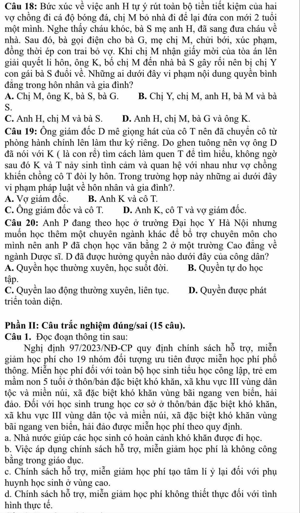 Bức xúc về việc anh H tự ý rút toàn bộ tiền tiết kiệm của hai
vợ chồng đi cá độ bóng đá, chị M bỏ nhà đi để lại đứa con mới 2 tuổi
một mình. Nghe thấy cháu khóc, bà S mẹ anh H, đã sang đưa cháu về
nhà. Sau đó, bà gọi điện cho bà G, mẹ chị M, chửi bới, xúc phạm,
đồng thời ép con trai bỏ vợ. Khi chị M nhận giấy mời của tòa án lên
giải quyết li hôn, ông K, bố chị M đến nhà bà S gây rối nên bị chị Y
con gái bà S đuồi về. Những ai dưới đây vi phạm nội dung quyền bình
đăng trong hôn nhân và gia đình?
A. Chị M, ông K, bà S, bà G. B. Chị Y, chị M, anh H, bà M và bà
S.
C. Anh H, chị M và bà S. D. Anh H, chị M, bà G và ông K.
Câu 19: Ông giám đốc D mê giọng hát của cô T nên đã chuyển cô từ
phòng hành chính lên làm thư ký riêng. Do ghen tuông nên vợ ông D
đã nói với K ( là con rể) tìm cách làm quen T để tìm hiểu, không ngờ
sau đó K và T nảy sinh tình cảm và quan hệ với nhau như vợ chồng
khiến chồng cô T đòi ly hôn. Trong trường hợp này những ai dưới đây
vi phạm pháp luật về hôn nhân và gia đình?.
A. Vợ giám đốc. B. Anh K và cô T.
C. Ông giám đốc và cô T. D. Anh K, cô T và vợ giám đốc.
Câu 20: Anh P đang theo học ở trường Đại học Y Hà Nội nhưng
muốn học thêm một chuyên ngành khác để bổ trợ chuyên môn cho
mình nên anh P đã chọn học văn bằng 2 ở một trường Cao đẳng về
ngành Dược sĩ. D đã được hưởng quyền nào dưới đây của công dân?
A. Quyền học thường xuyên, học suốt đời. B. Quyền tự do học
tập.
C. Quyền lao động thường xuyên, liên tục. D. Quyền được phát
triển toàn diện.
Phần II: Câu trắc nghiệm đúng/sai (15 câu).
Câu 1. Đọc đoạn thông tin sau:
Nghị định 97/2023/NĐ-CP quy định chính sách hỗ trợ, miễn
giảm học phí cho 19 nhóm đối tượng ưu tiên được miễn học phí phổ
thông. Miễn học phí đối với toàn bộ học sinh tiểu học công lập, trẻ em
mầm non 5 tuổi ở thôn/bản đặc biệt khó khăn, xã khu vực III vùng dân
tộc và miền núi, xã đặc biệt khó khăn vùng bãi ngang ven biển, hải
đảo. Đối với học sinh trung học cơ sở ở thôn/bản đặc biệt khó khăn,
xã khu vực III vùng dân tộc và miền núi, xã đặc biệt khó khăn vùng
bãi ngang ven biển, hải đảo được miễn học phí theo quy định.
a. Nhà nước giúp các học sinh có hoàn cảnh khó khăn được đi học.
b. Việc áp dụng chính sách hỗ trợ, miễn giảm học phí là không công
bằng trong giáo dục.
c. Chính sách hỗ trợ, miễn giảm học phí tạo tâm lí ỷ lại đối với phụ
huynh học sinh ở vùng cao.
d. Chính sách hỗ trợ, miễn giảm học phí không thiết thực đối với tình
hình thực tế.