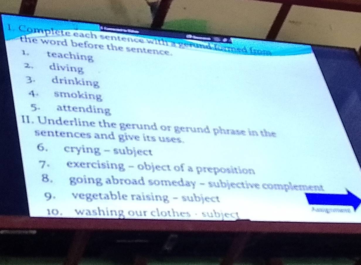 Complete each sentence with a gerund formed frm 
the word before the sentence. 
1. teaching 
2. diving 
3. drinking 
4 smoking 
5. attending 
II. Underline the gerund or gerund phrase in the 
sentences and give its uses. 
6. crying - subject 
7. exercising - object of a preposition 
8. going abroad someday - subjective complement 
9. vegetable raising - subject 
10. washing our clothes - subject 
Fasgamems