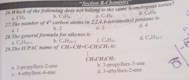 Section B-Chemistr
26.Which of the following does not belong to the same homologous series?
3. CH_4 b. C_2H_5 C.
27.The number of 4° carbon atoms in 2, 2, 4, 4 -tetramethyl pentane is C_3H_8 d. C_4H_5
a. l b. 2 c. 3 d. 4
28.The general formula for alkynes is d. C_nH_2n-2
a. C_nH_2n+1 b. C_nH_2n+2 c. C_nH_2n
29.The IUPAC name of CH3-CH=C-CH2CH; is:
CH_2CH_2CH_3
a. 3 -propyIhex- 2 -ene b. 3 -propylhex- 3 -ene
c. 4 -ethylhex- 4 -ene d. 3 -ethylhex- 2 -ene