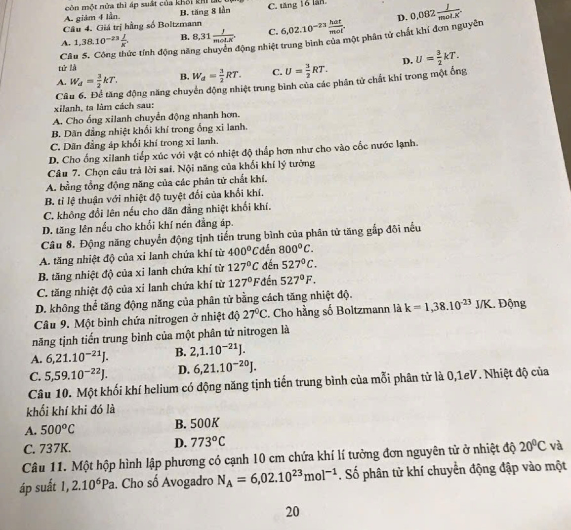 còn một nửa thì áp suất của khối kh  l
A. giảm 4 lần. B. tăng 8 lần C. tăng 16 lần.
D. 0,082 J/mol.K .
Câu 4. Giá trị hằng số Boltzmann
A. 1,38.10^(-23) J/K . B. 8,31 J/mol.K . C. 6,02.10^(-23) hat/mol .
Câu 5. Công thức tính động nă nộng nhiệt trung bình của một phân tử chất khí đơn nguyên
tử là U= 3/2 kT.
A. W_d= 3/2 kT. B. W_d= 3/2 RT. C. U= 3/2 RT.
D.
Câu 6. Để tăng động năng chuyển động nhiệt trung bình của các phân tử chất khí trong một ống
xilanh, ta làm cách sau:
A. Cho ống xilanh chuyển động nhanh hơn.
B. Dãn đẳng nhiệt khối khí trong ống xi lanh.
C. Dãn đẳng áp khối khí trong xi lanh.
D. Cho ống xilanh tiếp xúc với vật có nhiệt độ thấp hơn như cho vào cốc nước lạnh.
Câu 7. Chọn câu trả lời sai. Nội năng của khối khí lý tưởng
A. bằng tổng động năng của các phân tử chất khí.
B. tỉ lệ thuận với nhiệt độ tuyệt đối của khối khí.
C. không đổi lên nếu cho dãn đẳng nhiệt khối khí.
D. tăng lên nếu cho khối khí nén đẳng áp.
Câu 8. Động năng chuyển động tịnh tiến trung bình của phân tử tăng gắp đôi nếu
A. tăng nhiệt độ của xi lanh chứa khí từ 400° C đn 800°C.
B. tăng nhiệt độ của xi lanh chứa khí từ 127°C đến 527°C.
C. tăng nhiệt độ của xi lanh chứa khí từ 127°F đến 527°F.
D. không thể tăng động năng của phân tử bằng cách tăng nhiệt độ.
Câu 9. Một bình chứa nitrogen ở nhiệt độ 27°C. Cho hằng số Boltzmann là k=1,38.10^(-23) J /K. Động
năng tịnh tiến trung bình của một phân tử nitrogen là
A. 6,21.10^(-21)J.
B. 2,1.10^(-21)J.
C. 5,59.10^(-22)J.
D. 6,21.10^(-20)J.
Câu 10. Một khối khí helium có động năng tịnh tiến trung bình của mỗi phân tử là 0,1eV. Nhiệt độ của
khối khí khi đó là
A. 500°C B. 500K
C. 737K.
D. 773°C
Câu 11. Một hộp hình lập phương có cạnh 10 cm chứa khí lí tưởng đơn nguyên tử ở nhiệt độ 20°C và
áp suất 1,2.10^6Pa. Cho số Avogadro N_A=6,02.10^(23)mol^(-1). Số phân tử khí chuyển động đập vào một
20
