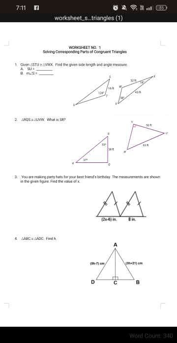 7:11
worksheet_s...triangles (1)
WORKSHEET NO. 1
Solving Corresponding Parts of Congruent Triangles
1 Giver ∠ STU≌ △ YWX Find the given sice length and angle measure.
A SU=
_
_ m∠ S=
2 △ RQS≌ △ LMN What is SR?
 
3. You are making party hats for your best friend's birthday. The measurements are shown
in the given figure. Find the value of x.
4 △ ABC≌ △ ADC. Find h
Word Count: 340