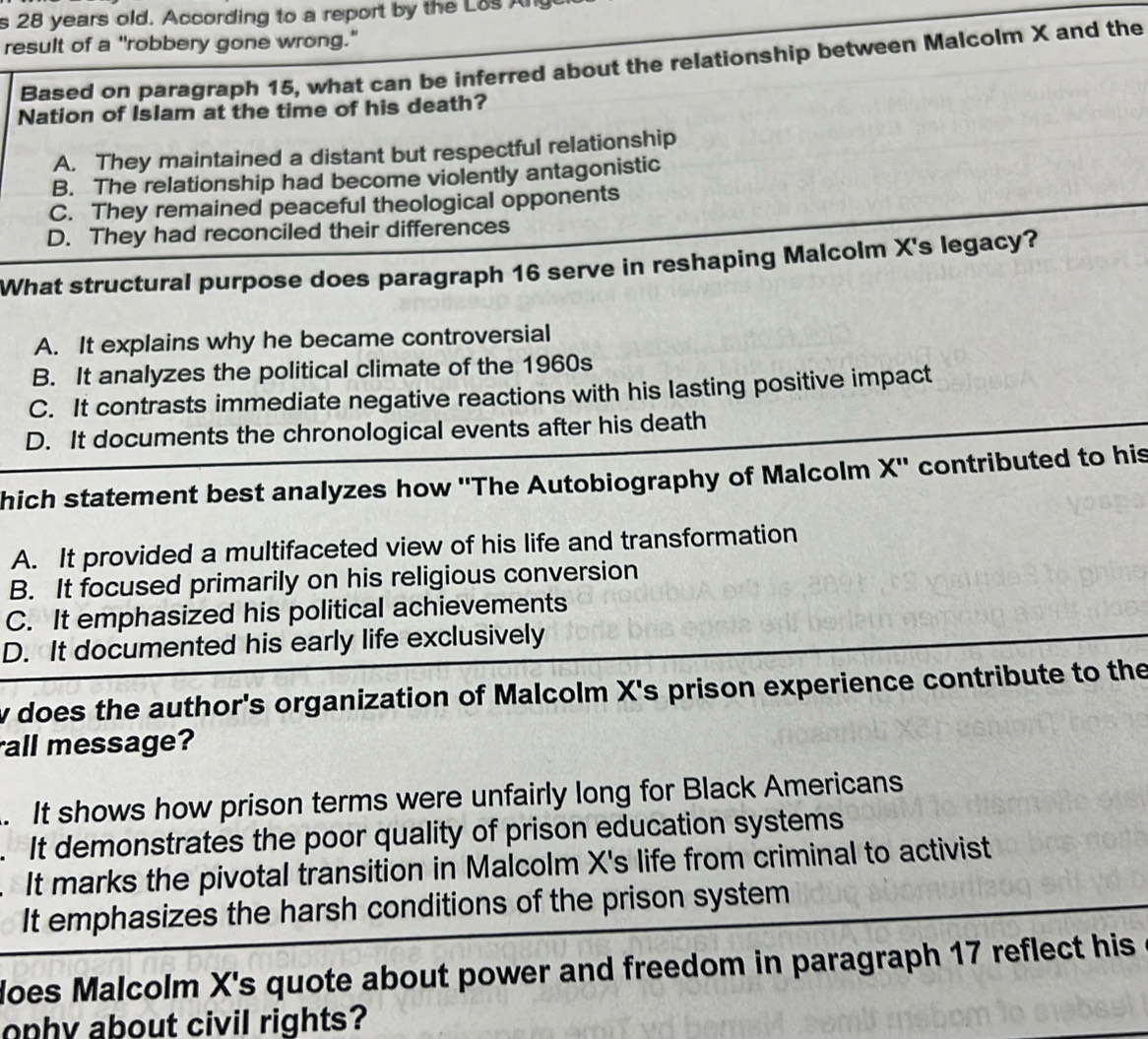 28 years old. According to a report by the Los Ang
result of a "robbery gone wrong."
Based on paragraph 15, what can be inferred about the relationship between Malcolm X and the
Nation of Islam at the time of his death?
A. They maintained a distant but respectful relationship
B. The relationship had become violently antagonistic
C. They remained peaceful theological opponents
D. They had reconciled their differences
What structural purpose does paragraph 16 serve in reshaping Malcolm X's legacy?
A. It explains why he became controversial
B. It analyzes the political climate of the 1960s
C. It contrasts immediate negative reactions with his lasting positive impact
D. It documents the chronological events after his death
hich statement best analyzes how ''The Autobiography of Malcolm X' ' contributed to his
A. It provided a multifaceted view of his life and transformation
B. It focused primarily on his religious conversion
C. It emphasized his political achievements
D. It documented his early life exclusively
w does the author's organization of Malcolm X's prison experience contribute to the
all message?. It shows how prison terms were unfairly long for Black Americans. It demonstrates the poor quality of prison education systems
N It marks the pivotal transition in Malcolm X's life from criminal to activist
It emphasizes the harsh conditions of the prison system
does Malcolm X 's quote about power and freedom in paragraph 17 reflect his
ophy about civil rights?