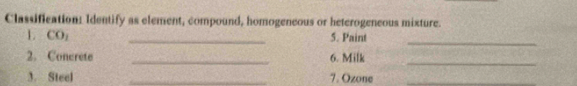 Classification: Identify as element, compound, homogeneous or heterogeneous mixture. 
L CO_1 _5. Paint 
_ 
2. Concrete _6. Milk_ 
3. Steel _7. Ozone_