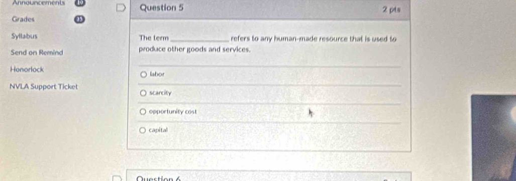 Announcements Question 5 2 pts
Grades
Syllabus The term_ refers to any human-made resource that is used to
Send on Remind produce other goods and services.
Honorlock labor
NVLA Support Ticket
scarcity
opportunity cost
capital
Question 6