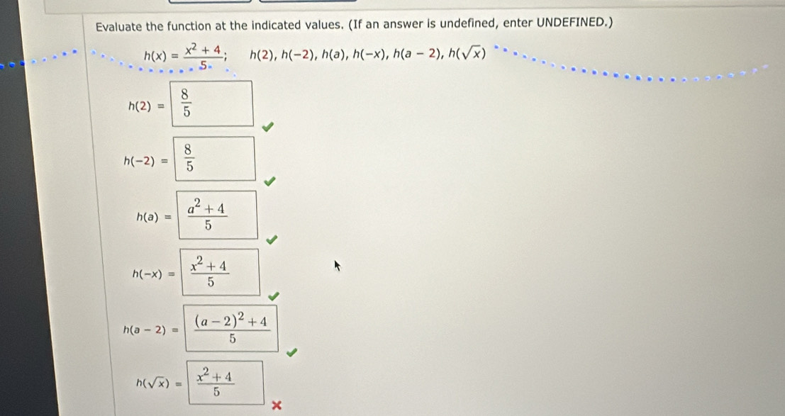 Evaluate the function at the indicated values. (If an answer is undefined, enter UNDEFINED.)
h(x)= (x^2+4)/5 ; h(2), h(-2), h(a), h(-x), h(a-2), h(sqrt(x))
h(2)= 8/5 
h(-2)= 8/5 
h(a)=| (a^2+4)/5 
h(-x)=| (x^2+4)/5 
h(a-2)=frac (a-2)^2+45
h(sqrt(x))=|frac x^2+45°