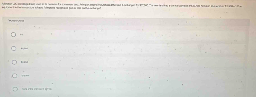 Arlington LLC exchanged land used in its business for some new land. Arlington originally purchased the land it exchanged for $37,500. The new land had a fair market value of $39,750. Arlington also received $11,500 of office
equipment in the transaction. What is Arlington's recognized gain or loss on the exchange?
Mutiple Choice
so
$11,500
$2.250
$13,790
None of the cholces are correct.